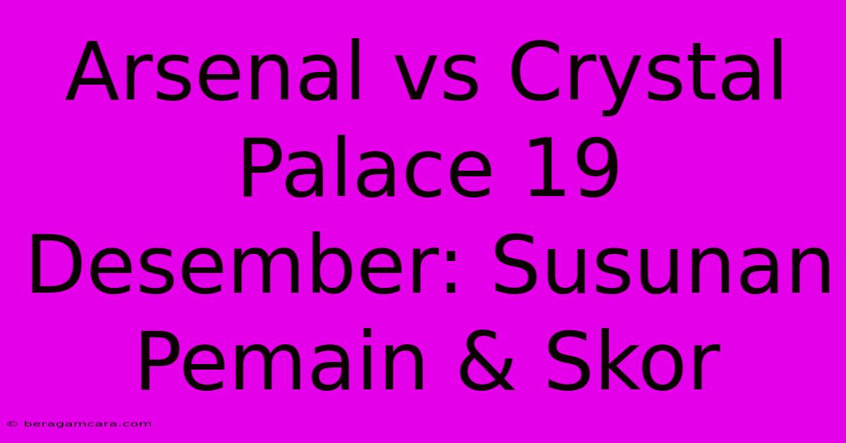 Arsenal Vs Crystal Palace 19 Desember: Susunan Pemain & Skor