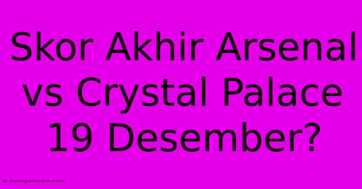 Skor Akhir Arsenal Vs Crystal Palace 19 Desember?